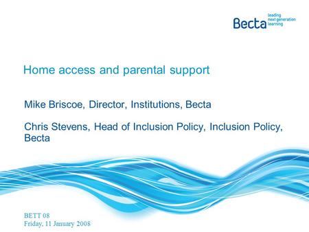 Home access and parental support Mike Briscoe, Director, Institutions, Becta Chris Stevens, Head of Inclusion Policy, Inclusion Policy, Becta BETT 08 Friday,