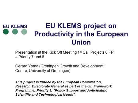 EU KLEMS project on Productivity in the European Union Presentation at the Kick Off Meeting 1 st Call Projects 6 FP – Priority 7 and 8 Gerard Ypma (Groningen.
