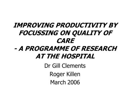 IMPROVING PRODUCTIVITY BY FOCUSSING ON QUALITY OF CARE - A PROGRAMME OF RESEARCH AT THE HOSPITAL Dr Gill Clements Roger Killen March 2006.
