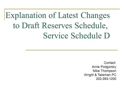 Explanation of Latest Changes to Draft Reserves Schedule, Service Schedule D Contact: Arnie Podgorsky Mike Thompson Wright & Talisman PC 202-393-1200.