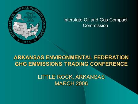 ARKANSAS ENVIRONMENTAL FEDERATION GHG EMMISSIONS TRADING CONFERENCE LITTLE ROCK, ARKANSAS MARCH 2006 Interstate Oil and Gas Compact Commission.