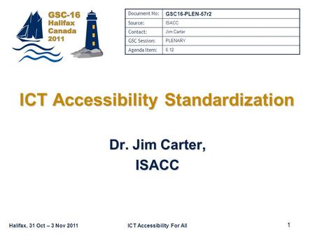 Halifax, 31 Oct – 3 Nov 2011ICT Accessibility For All ICT Accessibility Standardization Dr. Jim Carter, ISACC Document No: GSC16-PLEN-57r2 Source: ISACC.