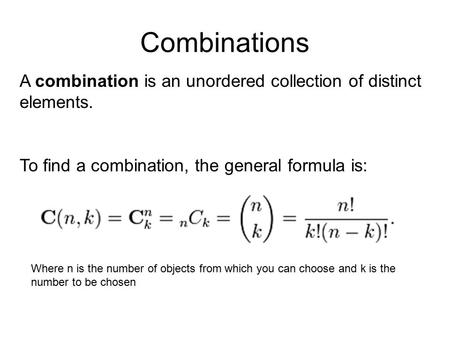 Combinations A combination is an unordered collection of distinct elements. To find a combination, the general formula is: Where n is the number of objects.