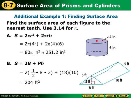 Surface Area of Prisms and Cylinders 8-7 A. S = 2r 2 + 2rh = 2(4 2 ) + 2(4)(6) = 80 in 2  251.2 in 2 B. S = 2B + Ph = 204 ft 2 = 2( 8 3) + (18)(10)