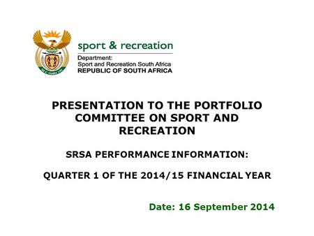 PRESENTATION TO THE PORTFOLIO COMMITTEE ON SPORT AND RECREATION SRSA PERFORMANCE INFORMATION: QUARTER 1 OF THE 2014/15 FINANCIAL YEAR Date: 16 September.