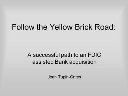 Follow the Yellow Brick Road: A successful path to an FDIC assisted Bank acquisition Joan Tupin-Crites.
