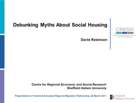Debunking Myths About Social Housing David Robinson Centre for Regional Economic and Social Research Sheffield Hallam University Presentation to Yorkshire.