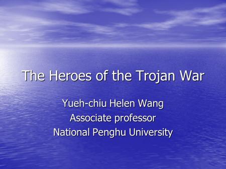 The Heroes of the Trojan War Yueh-chiu Helen Wang Associate professor National Penghu University.