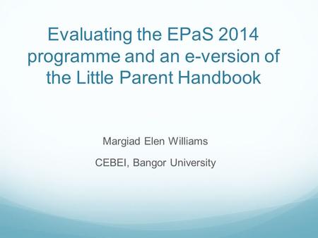 Evaluating the EPaS 2014 programme and an e-version of the Little Parent Handbook Margiad Elen Williams CEBEI, Bangor University.