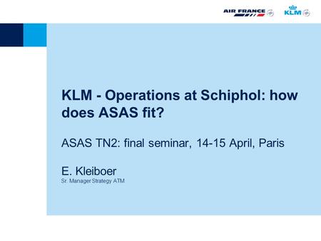KLM - Operations at Schiphol: how does ASAS fit? ASAS TN2: final seminar, 14-15 April, Paris E. Kleiboer Sr. Manager Strategy ATM.