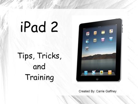 IPad 2 Tips, Tricks, and Training Created By: Carrie Gaffney.