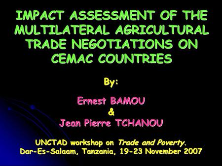 IMPACT ASSESSMENT OF THE MULTILATERAL AGRICULTURAL TRADE NEGOTIATIONS ON CEMAC COUNTRIES By: Ernest BAMOU & Jean Pierre TCHANOU UNCTAD workshop on Trade.