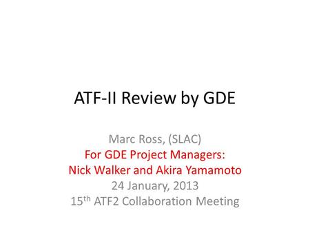 ATF-II Review by GDE Marc Ross, (SLAC) For GDE Project Managers: Nick Walker and Akira Yamamoto 24 January, 2013 15 th ATF2 Collaboration Meeting.