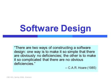 CSE 403, Spring 2008, Alverson Software Design “There are two ways of constructing a software design: one way is to make it so simple that there are obviously.