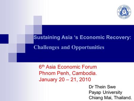 Sustaining Asia ‘s Economic Recovery: Challenges and Opportunities Dr Thein Swe Payap University Chiang Mai, Thailand. 6 th Asia Economic Forum Phnom Penh,