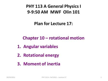 10/10/2012PHY 113 A Fall 2012 -- Lecture 171 PHY 113 A General Physics I 9-9:50 AM MWF Olin 101 Plan for Lecture 17: Chapter 10 – rotational motion 1.Angular.