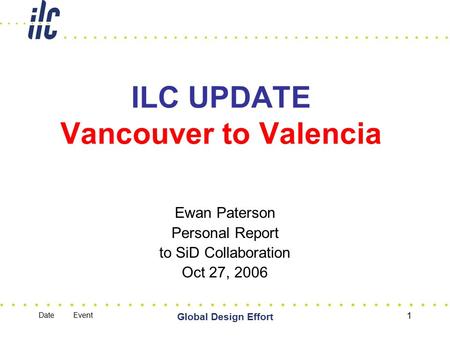 Date Event Global Design Effort 1 ILC UPDATE Vancouver to Valencia Ewan Paterson Personal Report to SiD Collaboration Oct 27, 2006.
