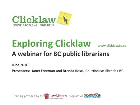 Exploring Clicklaw www.clicklaw.bc.ca A webinar for BC public librarians June 2010 Presenters: Janet Freeman and Brenda Rose, Courthouse Libraries BC Training.
