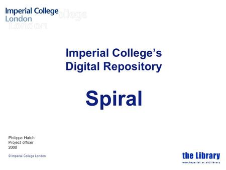 © Imperial College London Imperial College’s Digital Repository Spiral Philippa Hatch Project officer 2008.