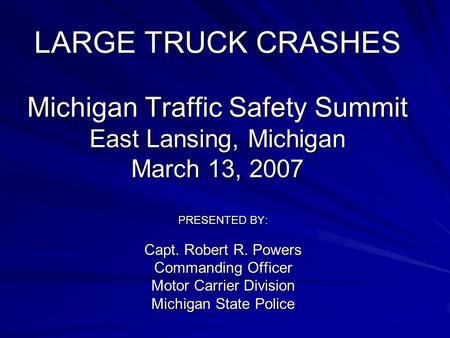 LARGE TRUCK CRASHES Michigan Traffic Safety Summit East Lansing, Michigan March 13, 2007 PRESENTED BY: Capt. Robert R. Powers Commanding Officer Motor.