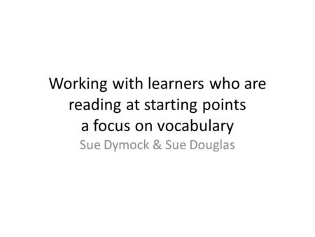 Working with learners who are reading at starting points a focus on vocabulary Sue Dymock & Sue Douglas.