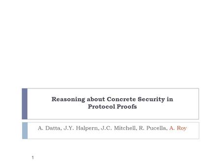 1 Reasoning about Concrete Security in Protocol Proofs A. Datta, J.Y. Halpern, J.C. Mitchell, R. Pucella, A. Roy.
