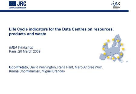 1 Life Cycle indicators for the Data Centres on resources, products and waste IMEA Workshop Paris, 20 March 2009 Ugo Pretato, David Pennington, Rana Pant,