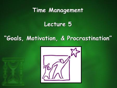 Time Management Lecture 5 “Goals, Motivation, & Procrastination”