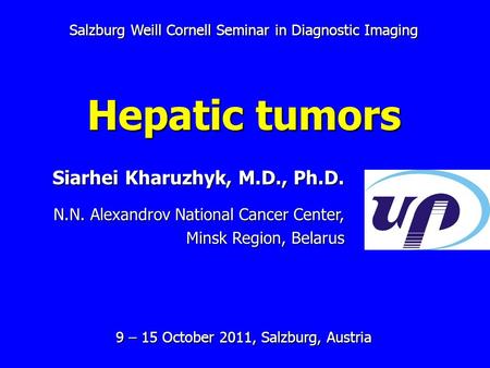 Salzburg Weill Cornell Seminar in Diagnostic Imaging Hepatic tumors 9 – 15 October 2011, Salzburg, Austria Siarhei Kharuzhyk, M.D., Ph.D. N.N. Alexandrov.