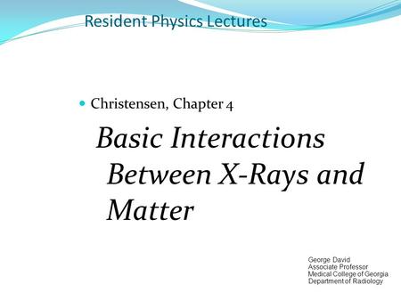 Resident Physics Lectures Christensen, Chapter 4 Basic Interactions Between X-Rays and Matter George David Associate Professor Medical College of Georgia.