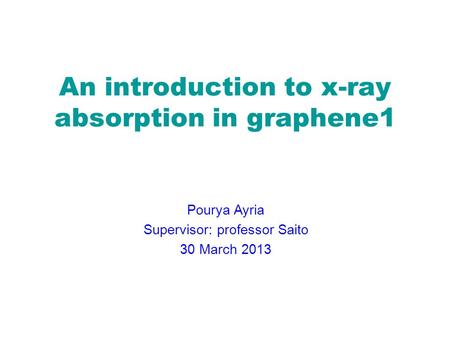 An introduction to x-ray absorption in graphene1 Pourya Ayria Supervisor: professor Saito 30 March 2013.