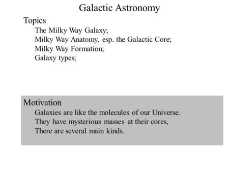1 Galactic Astronomy Topics The Milky Way Galaxy; Milky Way Anatomy, esp. the Galactic Core; Milky Way Formation; Galaxy types; Motivation Galaxies are.
