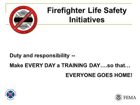Duty and responsibility -- Make EVERY DAY a TRAINING DAY….so that… EVERYONE GOES HOME! Firefighter Life Safety Initiatives.