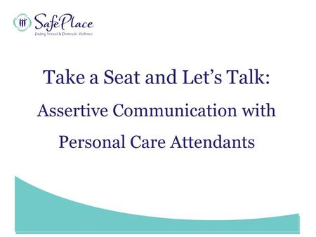 Www.SafePlace.org Take a Seat and Let’s Talk: Assertive Communication with Personal Care Attendants.