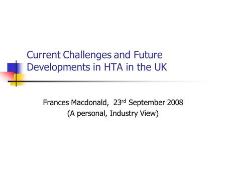Current Challenges and Future Developments in HTA in the UK Frances Macdonald, 23 rd September 2008 (A personal, Industry View)