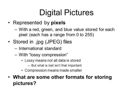 Digital Pictures Represented by pixels –With a red, green, and blue value stored for each pixel (each has a range from 0 to 255) Stored in.jpg (JPEG) files.