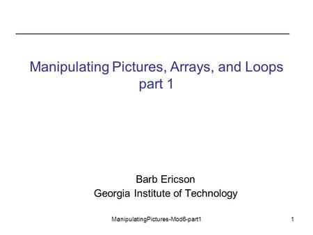 ManipulatingPictures-Mod6-part11 Manipulating Pictures, Arrays, and Loops part 1 Barb Ericson Georgia Institute of Technology.