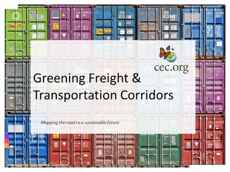Greening Freight & Transportation Corridors Commission for Environmental Cooperation Mapping the road to a sustainable future.