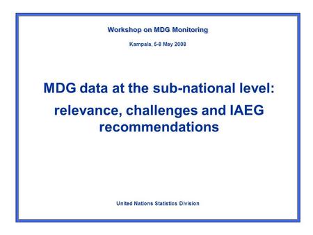 MDG data at the sub-national level: relevance, challenges and IAEG recommendations Workshop on MDG Monitoring United Nations Statistics Division Kampala,