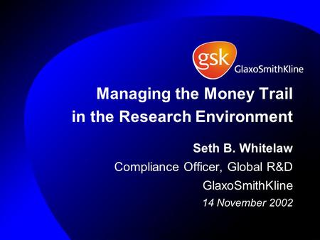 Managing the Money Trail in the Research Environment Seth B. Whitelaw Compliance Officer, Global R&D GlaxoSmithKline 14 November 2002.