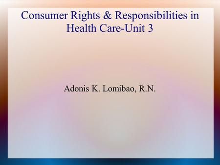 Consumer Rights & Responsibilities in Health Care-Unit 3 Adonis K. Lomibao, R.N.