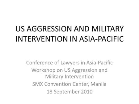 US AGGRESSION AND MILITARY INTERVENTION IN ASIA-PACIFIC Conference of Lawyers in Asia-Pacific Workshop on US Aggression and Military Intervention SMX Convention.