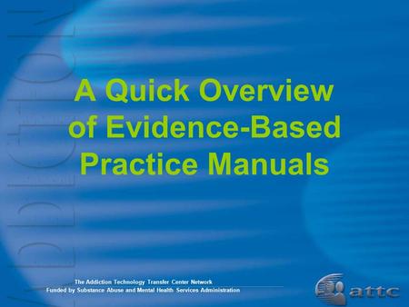 A Quick Overview of Evidence-Based Practice Manuals The Addiction Technology Transfer Center Network Funded by Substance Abuse and Mental Health Services.