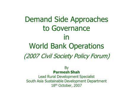 Demand Side Approaches to Governance in World Bank Operations (2007 Civil Society Policy Forum) By Parmesh Shah Lead Rural Development Specialist South.