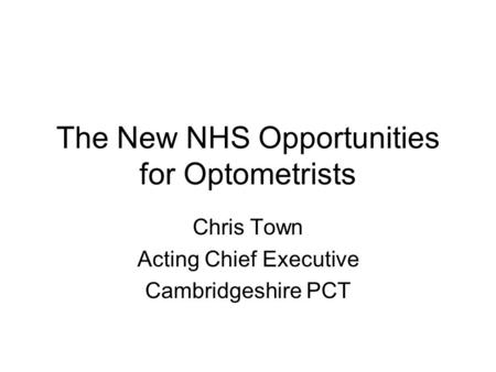 The New NHS Opportunities for Optometrists Chris Town Acting Chief Executive Cambridgeshire PCT.