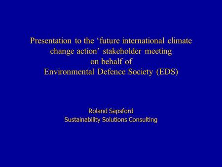 Presentation to the ‘future international climate change action’ stakeholder meeting on behalf of Environmental Defence Society (EDS) Roland Sapsford Sustainability.