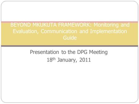 BEYOND MKUKUTA FRAMEWORK: Monitoring and Evaluation, Communication and Implementation Guide Presentation to the DPG Meeting 18 th January, 2011.