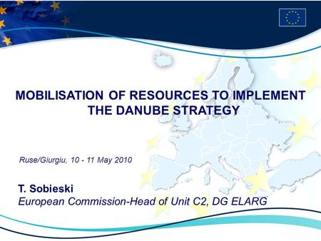 MOBILISATION OF RESOURCES TO IMPLEMENT THE DANUBE STRATEGY Ruse/Giurgiu, 10 - 11 May 2010 T. Sobieski European Commission-Head of Unit C2, DG ELARG.
