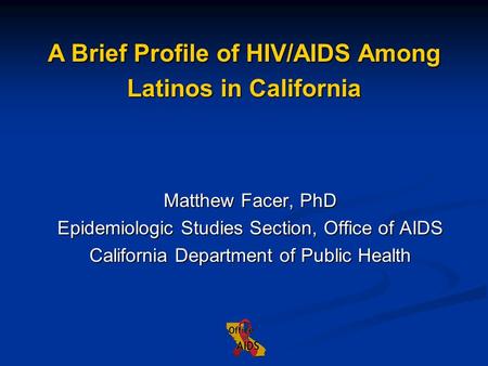 Matthew Facer, PhD Epidemiologic Studies Section, Office of AIDS California Department of Public Health A Brief Profile of HIV/AIDS Among Latinos in California.