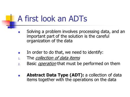 A first look an ADTs Solving a problem involves processing data, and an important part of the solution is the careful organization of the data In order.